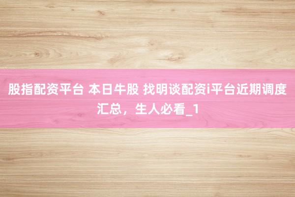 股指配资平台 本日牛股 找明谈配资i平台近期调度汇总,生人必看_1