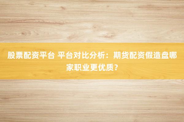 股票配资平台 平台对比分析:期货配资假造盘哪家职业更优质?