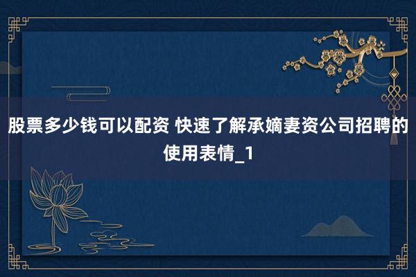 股票多少钱可以配资 快速了解承嫡妻资公司招聘的使用表情_1
