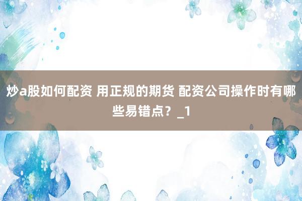 炒a股如何配资 用正规的期货 配资公司操作时有哪些易错点？_1