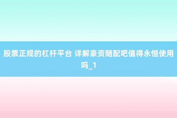 股票正规的杠杆平台 详解豪资随配吧值得永恒使用吗_1