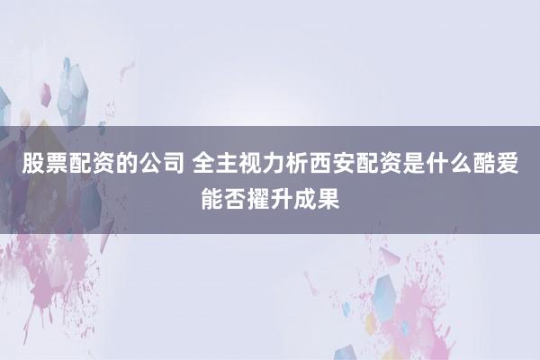 股票配资的公司 全主视力析西安配资是什么酷爱能否擢升成果