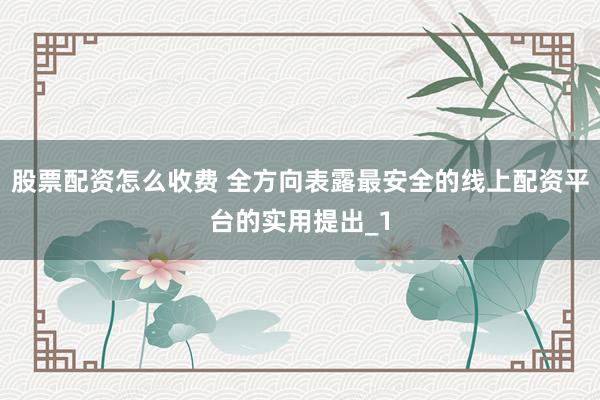 股票配资怎么收费 全方向表露最安全的线上配资平台的实用提出_1