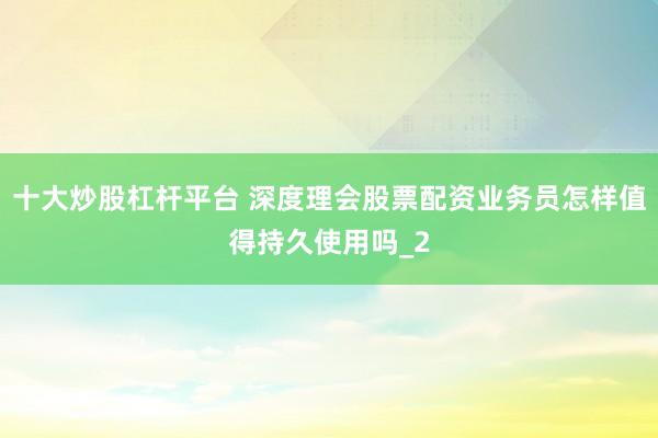十大炒股杠杆平台 深度理会股票配资业务员怎样值得持久使用吗_2